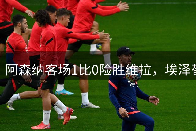 阿森纳客场1比0险胜维拉，埃泽替补改变左路